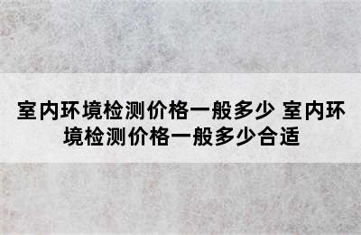 室内环境检测价格一般多少 室内环境检测价格一般多少合适